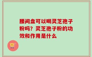 腰间盘可以喝灵芝孢子粉吗？灵芝孢子粉的功效和作用是什么