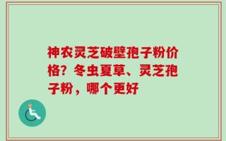 神农灵芝破壁孢子粉价格？冬虫夏草、灵芝孢子粉，哪个更好
