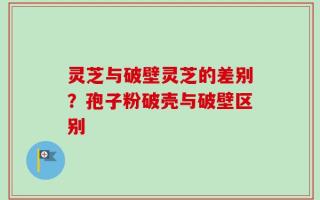 灵芝与破壁灵芝的差别？孢子粉破壳与破壁区别