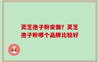 灵芝孢子粉安徽？灵芝孢子粉哪个品牌比较好