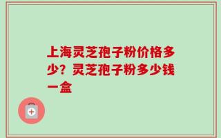 上海灵芝孢子粉价格多少？灵芝孢子粉多少钱一盒