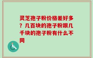 灵芝孢子粉价格差好多？几百块的孢子粉跟几千块的孢子粉有什么不同