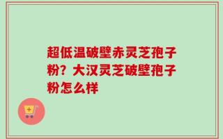 超低温破壁赤灵芝孢子粉？大汉灵芝破壁孢子粉怎么样