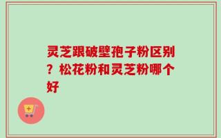 灵芝跟破壁孢子粉区别？松花粉和灵芝粉哪个好
