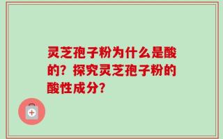 灵芝孢子粉为什么是酸的？探究灵芝孢子粉的酸性成分？
