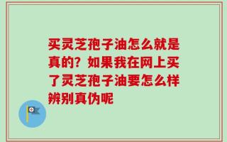 买灵芝孢子油怎么就是真的？如果我在网上买了灵芝孢子油要怎么样辨别真伪呢