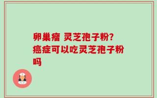 卵巢瘤 灵芝孢子粉？癌症可以吃灵芝孢子粉吗