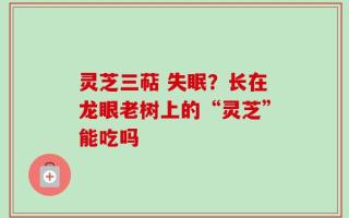 灵芝三萜 失眠？长在龙眼老树上的“灵芝”能吃吗