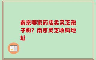 南京哪家药店卖灵芝孢子粉？南京灵芝收购地址