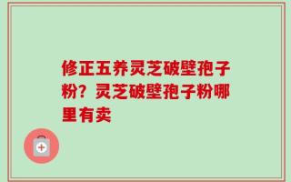 修正五养灵芝破壁孢子粉？灵芝破壁孢子粉哪里有卖
