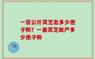 一百公斤灵芝出多少孢子粉？一亩灵芝能产多少孢子粉