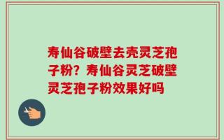 寿仙谷破壁去壳灵芝孢子粉？寿仙谷灵芝破壁灵芝孢子粉效果好吗
