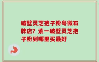 破壁灵芝孢子粉粤微石牌店？紫一破壁灵芝孢子粉到哪里买最好