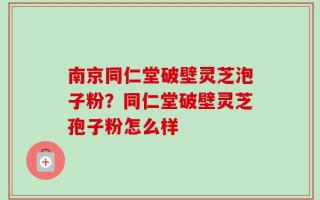 南京同仁堂破壁灵芝泡子粉？同仁堂破壁灵芝孢子粉怎么样