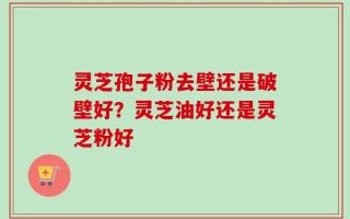 灵芝孢子粉去壁还是破壁好？灵芝油好还是灵芝粉好