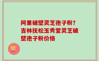 阿里破壁灵芝孢子粉？吉林抚松玉秀堂灵芝破壁孢子粉价格