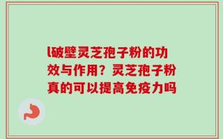 l破壁灵芝孢子粉的功效与作用？灵芝孢子粉真的可以提高免疫力吗