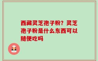 西藏灵芝孢子粉？灵芝孢子粉是什么东西可以随便吃吗
