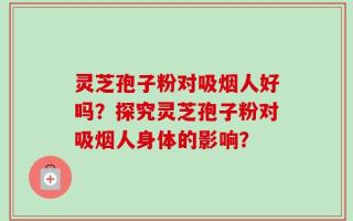灵芝孢子粉对吸烟人好吗？探究灵芝孢子粉对吸烟人身体的影响？