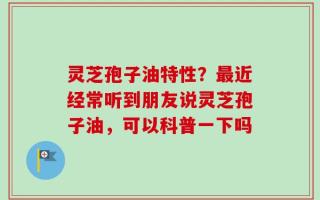 灵芝孢子油特性？最近经常听到朋友说灵芝孢子油，可以科普一下吗