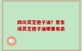 四川灵芝孢子油？意生缘灵芝孢子油哪里有卖