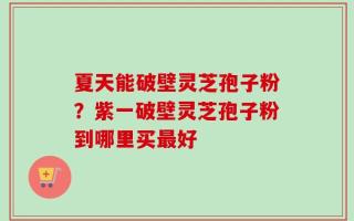 夏天能破壁灵芝孢子粉？紫一破壁灵芝孢子粉到哪里买最好