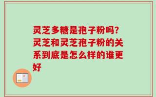 灵芝多糖是孢子粉吗？灵芝和灵芝孢子粉的关系到底是怎么样的谁更好