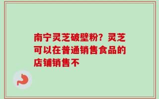 南宁灵芝破壁粉？灵芝可以在普通销售食品的店铺销售不
