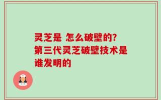 灵芝是 怎么破壁的？第三代灵芝破壁技术是谁发明的