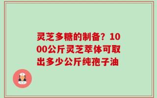 灵芝多糖的制备？1000公斤灵芝萃体可取出多少公斤纯孢子油