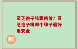 灵芝孢子胶囊售价？灵芝孢子粉哪个牌子最好用安全