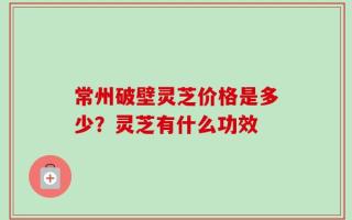 常州破壁灵芝价格是多少？灵芝有什么功效