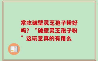 常吃破壁灵芝孢子粉好吗？“破壁灵芝孢子粉”这玩意真的有用么