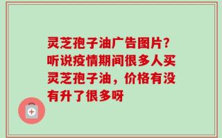 灵芝孢子油广告图片？听说疫情期间很多人买灵芝孢子油，价格有没有升了很多呀