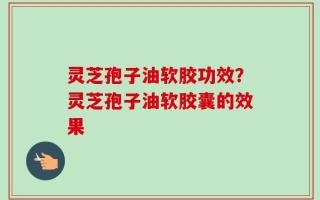 灵芝孢子油软胶功效？灵芝孢子油软胶囊的效果