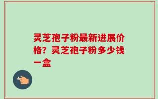 灵芝孢子粉最新进展价格？灵芝孢子粉多少钱一盒