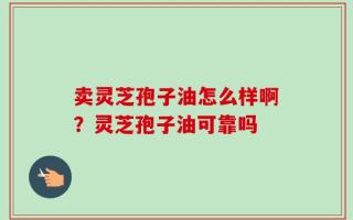 卖灵芝孢子油怎么样啊？灵芝孢子油可靠吗