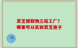 灵芝提取物三萜工厂？哪里可以买到灵芝孢子
