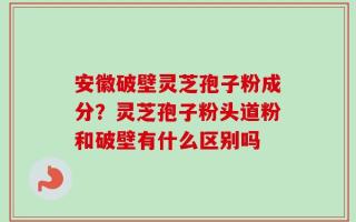 安徽破壁灵芝孢子粉成分？灵芝孢子粉头道粉和破壁有什么区别吗