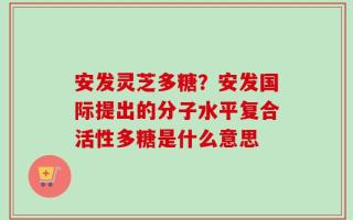 安发灵芝多糖？安发国际提出的分子水平复合活性多糖是什么意思