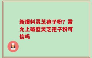 新爆料灵芝孢子粉？雷允上破壁灵芝孢子粉可信吗