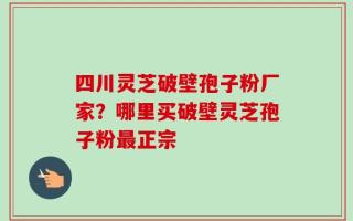 四川灵芝破壁孢子粉厂家？哪里买破壁灵芝孢子粉最正宗