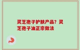 灵芝孢子护肤产品？灵芝孢子油正宗做法