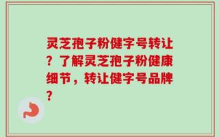 灵芝孢子粉健字号转让？了解灵芝孢子粉健康细节，转让健字号品牌？