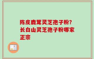 陈皮鹿茸灵芝孢子粉？长白山灵芝孢子粉哪家正宗