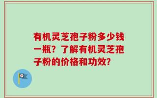 有机灵芝孢子粉多少钱一瓶？了解有机灵芝孢子粉的价格和功效？