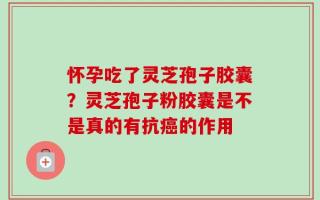 怀孕吃了灵芝孢子胶囊？灵芝孢子粉胶囊是不是真的有抗癌的作用