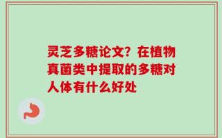 灵芝多糖论文？在植物真菌类中提取的多糖对人体有什么好处
