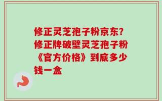 修正灵芝孢子粉京东？修正牌破壁灵芝孢子粉《官方价格》到底多少钱一盒