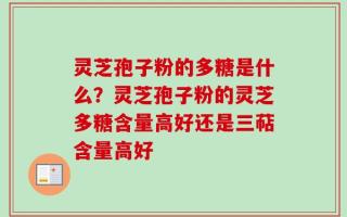 灵芝孢子粉的多糖是什么？灵芝孢子粉的灵芝多糖含量高好还是三萜含量高好